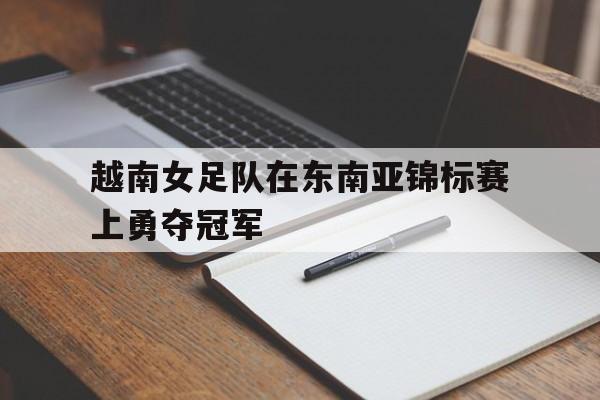 越南女足队在东南亚锦标赛上勇夺冠军