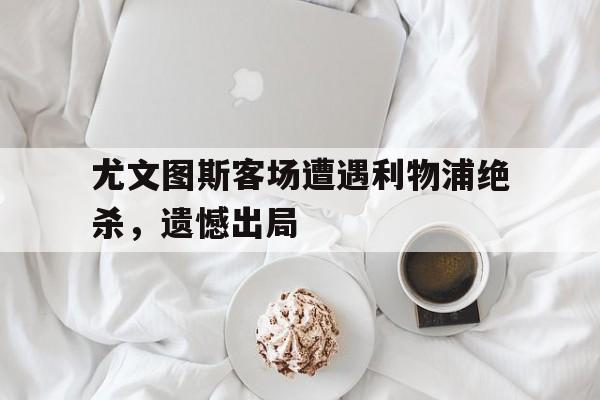 尤文图斯客场遭遇利物浦绝杀，遗憾出局